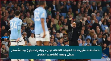 «مشاهدة مثيرة» ما القنوات الناقلة مباراة وولفرهامبتون ومانشستر سيتي وكيف تشاهدها أونلاين